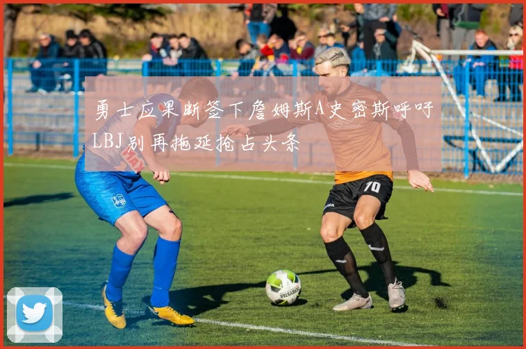 勇士应果断签下詹姆斯A史密斯呼吁LBJ别再拖延抢占头条