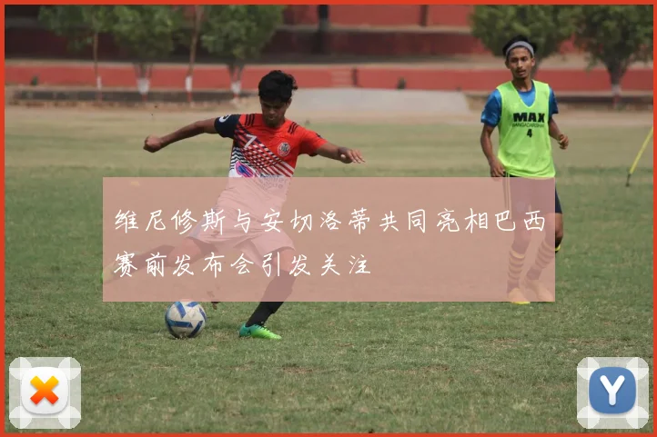 维尼修斯与安切洛蒂共同亮相巴西赛前发布会引发关注