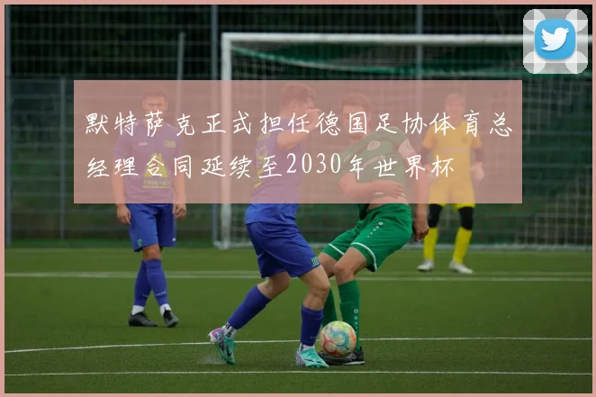 默特萨克正式担任德国足协体育总经理合同延续至2030年世界杯