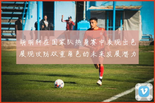 胡明轩在国家队热身赛中表现出色展现攻防双重角色的未来发展潜力