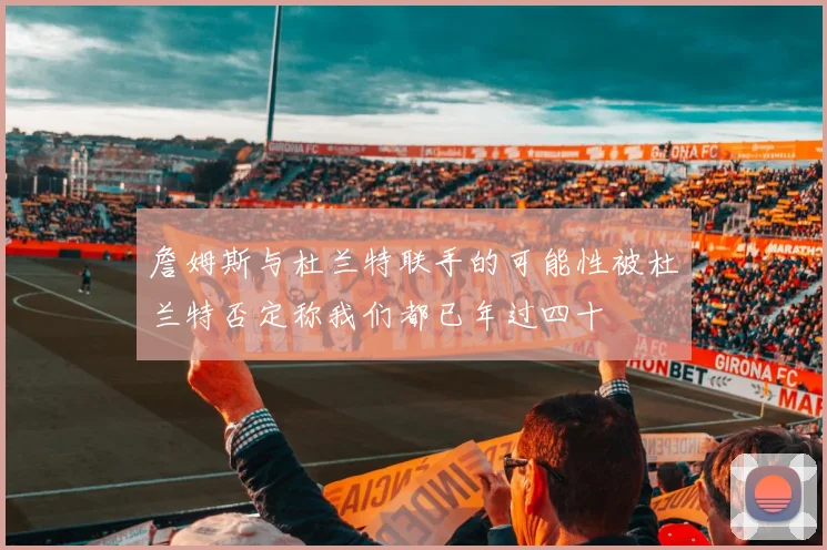 詹姆斯与杜兰特联手的可能性被杜兰特否定称我们都已年过四十